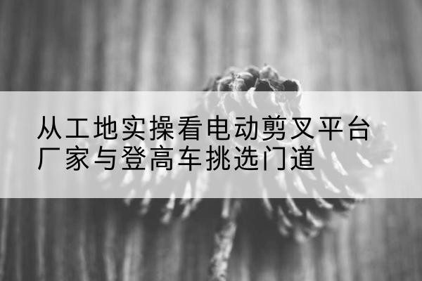 会东电动剪叉升降平台厂家-从工地实操看电动剪叉平台厂家与登高车挑选门道