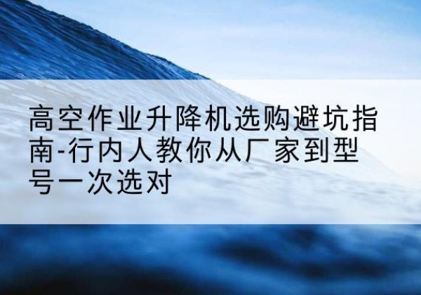 会东升降平台厂家-高空作业升降机选购避坑指南-行内人教你从厂家到型号一次选对