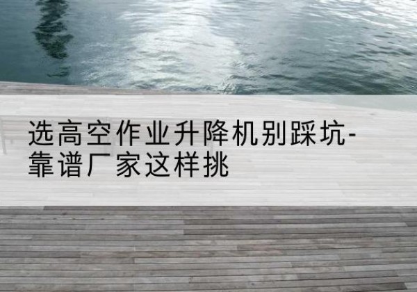 会东剪叉式升降机厂家-选高空作业升降机别踩坑-靠谱厂家这样挑