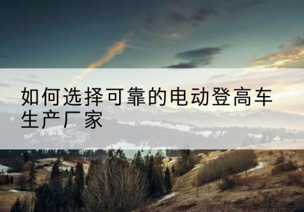 会东电动登高车厂家-如何选择可靠的电动登高车生产厂家