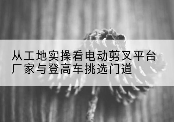 会东电动剪叉升降平台厂家-从工地实操看电动剪叉平台厂家与登高车挑选门道