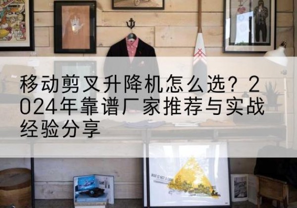 会东升降平台厂家推荐-移动剪叉升降机怎么选？2024年靠谱厂家推荐与实战经验分享