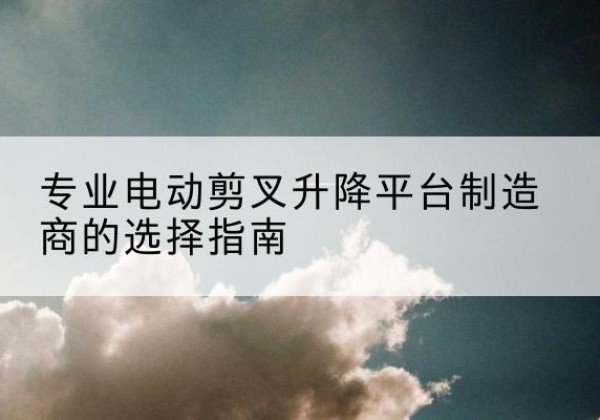 会东电动剪叉升降平台厂家-专业电动剪叉升降平台制造商的选择指南